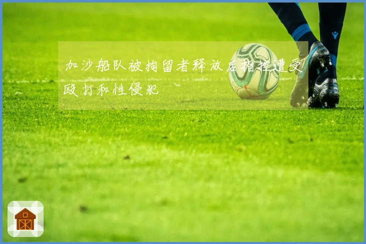 加沙船队被拘留者释放后指控遭受殴打和性侵犯