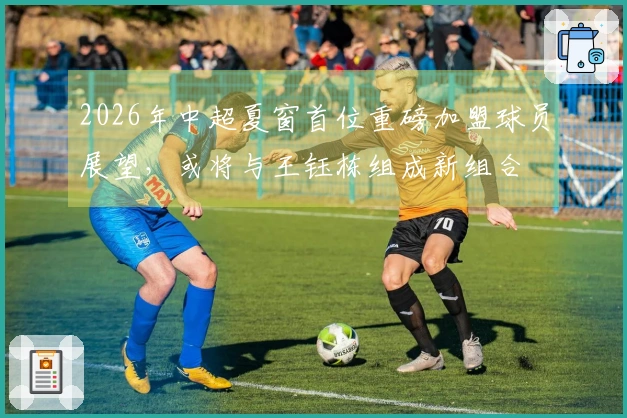 2026年中超夏窗首位重磅加盟球员展望，或将与王钰栋组成新组合