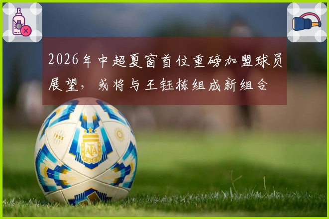 2026年中超夏窗首位重磅加盟球员展望，或将与王钰栋组成新组合