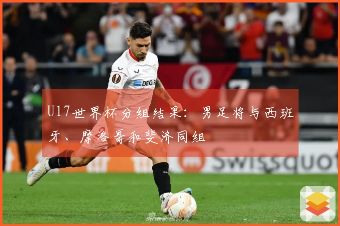 U17世界杯分组结果：男足将与西班牙、摩洛哥和斐济同组